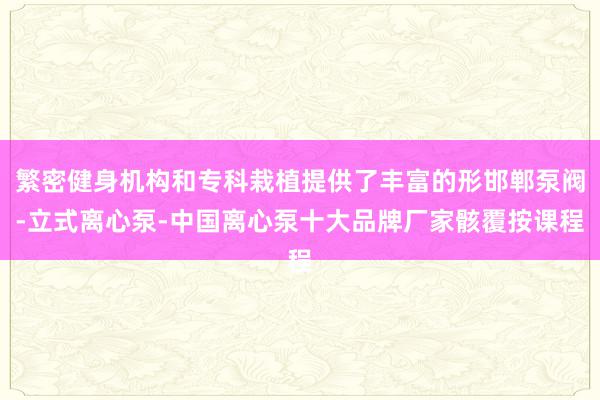繁密健身机构和专科栽植提供了丰富的形邯郸泵阀-立式离心泵-中国离心泵十大品牌厂家骸覆按课程