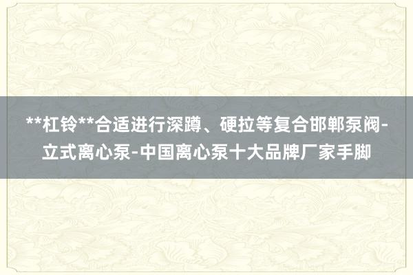 **杠铃**合适进行深蹲、硬拉等复合邯郸泵阀-立式离心泵-中国离心泵十大品牌厂家手脚
