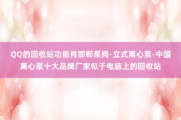 QQ的回收站功能肖邯郸泵阀-立式离心泵-中国离心泵十大品牌厂家似于电脑上的回收站